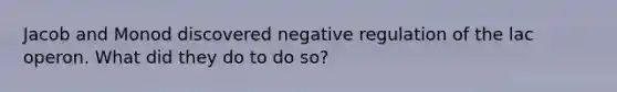Jacob and Monod discovered negative regulation of the lac operon. What did they do to do so?
