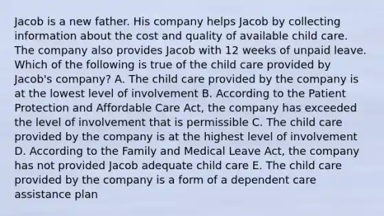 Jacob is a new father. His company helps Jacob by collecting information about the cost and quality of available child care. The company also provides Jacob with 12 weeks of unpaid leave. Which of the following is true of the child care provided by Jacob's company? A. The child care provided by the company is at the lowest level of involvement B. According to the Patient Protection and Affordable Care Act, the company has exceeded the level of involvement that is permissible C. The child care provided by the company is at the highest level of involvement D. According to the Family and Medical Leave Act, the company has not provided Jacob adequate child care E. The child care provided by the company is a form of a dependent care assistance plan