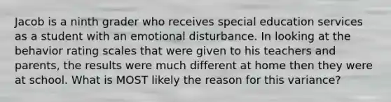 Jacob is a ninth grader who receives special education services as a student with an emotional disturbance. In looking at the behavior rating scales that were given to his teachers and parents, the results were much different at home then they were at school. What is MOST likely the reason for this variance?