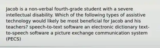 Jacob is a non-verbal fourth-grade student with a severe intellectual disability. Which of the following types of assistive technology would likely be most beneficial for Jacob and his teachers? speech-to-text software an electronic dictionary text-to-speech software a picture exchange communication system (PECS)