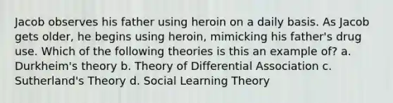 Jacob observes his father using heroin on a daily basis. As Jacob gets older, he begins using heroin, mimicking his father's drug use. Which of the following theories is this an example of? a. Durkheim's theory b. Theory of Differential Association c. Sutherland's Theory d. Social Learning Theory