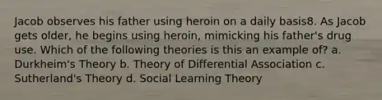 Jacob observes his father using heroin on a daily basis8. As Jacob gets older, he begins using heroin, mimicking his father's drug use. Which of the following theories is this an example of? a. Durkheim's Theory b. Theory of Differential Association c. Sutherland's Theory d. Social Learning Theory