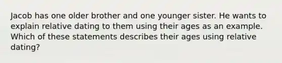 Jacob has one older brother and one younger sister. He wants to explain relative dating to them using their ages as an example. Which of these statements describes their ages using relative dating?