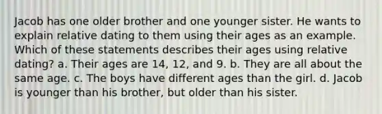 Jacob has one older brother and one younger sister. He wants to explain relative dating to them using their ages as an example. Which of these statements describes their ages using relative dating? a. Their ages are 14, 12, and 9. b. They are all about the same age. c. The boys have different ages than the girl. d. Jacob is younger than his brother, but older than his sister.