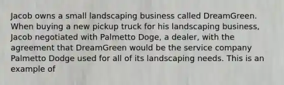 Jacob owns a small landscaping business called DreamGreen. When buying a new pickup truck for his landscaping business, Jacob negotiated with Palmetto Doge, a dealer, with the agreement that DreamGreen would be the service company Palmetto Dodge used for all of its landscaping needs. This is an example of