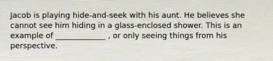 Jacob is playing hide-and-seek with his aunt. He believes she cannot see him hiding in a glass-enclosed shower. This is an example of _____________ , or only seeing things from his perspective.