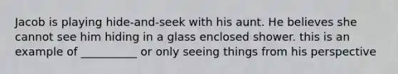 Jacob is playing hide-and-seek with his aunt. He believes she cannot see him hiding in a glass enclosed shower. this is an example of __________ or only seeing things from his perspective