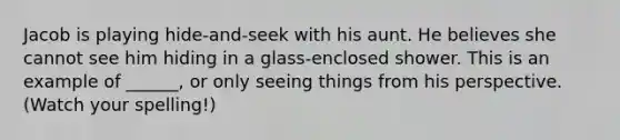 Jacob is playing hide-and-seek with his aunt. He believes she cannot see him hiding in a glass-enclosed shower. This is an example of ______, or only seeing things from his perspective. (Watch your spelling!)