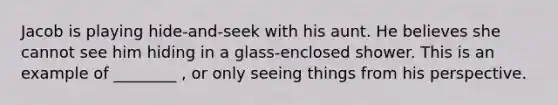 Jacob is playing hide-and-seek with his aunt. He believes she cannot see him hiding in a glass-enclosed shower. This is an example of ________ , or only seeing things from his perspective.