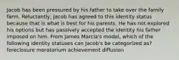 Jacob has been pressured by his father to take over the family farm. Reluctantly, Jacob has agreed to this identity status because that is what is best for his parents. He has not explored his options but has passively accepted the identity his father imposed on him. From James Marcia's model, which of the following identity statuses can Jacob's be categorized as? foreclosure moratorium achievement diffusion