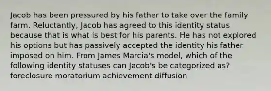 Jacob has been pressured by his father to take over the family farm. Reluctantly, Jacob has agreed to this identity status because that is what is best for his parents. He has not explored his options but has passively accepted the identity his father imposed on him. From James Marcia's model, which of the following identity statuses can Jacob's be categorized as? foreclosure moratorium achievement diffusion