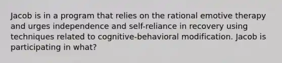 Jacob is in a program that relies on the rational emotive therapy and urges independence and self-reliance in recovery using techniques related to cognitive-behavioral modification. Jacob is participating in what?