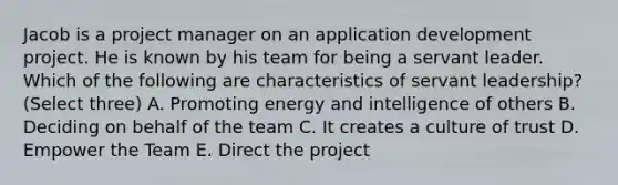 Jacob is a project manager on an application development project. He is known by his team for being a servant leader. Which of the following are characteristics of servant leadership? (Select three) A. Promoting energy and intelligence of others B. Deciding on behalf of the team C. It creates a culture of trust D. Empower the Team E. Direct the project