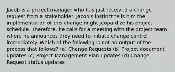 Jacob is a project manager who has just received a change request from a stakeholder. Jacob's instinct tells him the implementation of this change might jeopardize his project schedule. Therefore, he calls for a meeting with the project team where he announces they need to initiate change control immediately. Which of the following is not an output of the process that follows? (a) Change Requests (b) Project document updates (c) Project Management Plan updates (d) Change Request status updates