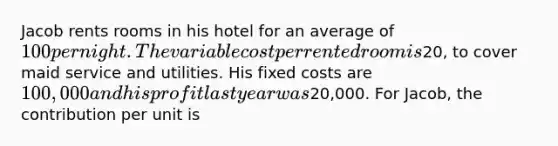 Jacob rents rooms in his hotel for an average of 100 per night. The variable cost per rented room is20, to cover maid service and utilities. His fixed costs are 100,000 and his profit last year was20,000. For Jacob, the contribution per unit is