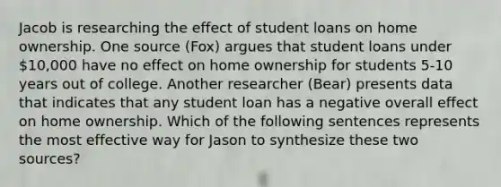 Jacob is researching the effect of student loans on home ownership. One source (Fox) argues that student loans under 10,000 have no effect on home ownership for students 5-10 years out of college. Another researcher (Bear) presents data that indicates that any student loan has a negative overall effect on home ownership. Which of the following sentences represents the most effective way for Jason to synthesize these two sources?