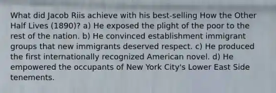 What did Jacob Riis achieve with his best-selling How the Other Half Lives (1890)? a) He exposed the plight of the poor to the rest of the nation. b) He convinced establishment immigrant groups that new immigrants deserved respect. c) He produced the first internationally recognized American novel. d) He empowered the occupants of New York City's Lower East Side tenements.