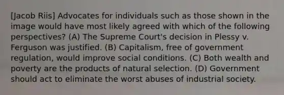 [Jacob Riis] Advocates for individuals such as those shown in the image would have most likely agreed with which of the following perspectives? (A) The Supreme Court's decision in Plessy v. Ferguson was justified. (B) Capitalism, free of government regulation, would improve social conditions. (C) Both wealth and poverty are the products of natural selection. (D) Government should act to eliminate the worst abuses of industrial society.