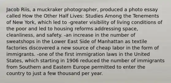 Jacob Riis, a muckraker photographer, produced a photo essay called How the Other Half Lives: Studies Among the Tenements of New York, which led to -greater visibility of living conditions of the poor and led to housing reforms addressing space, cleanliness, and safety. -an increase in the number of sweatshops in the Lower East Side of Manhattan as textile factories discovered a new source of cheap labor in the form of immigrants. -one of the first immigration laws in the United States, which starting in 1906 reduced the number of immigrants from Southern and Eastern Europe permitted to enter the country to just a few thousand per year.