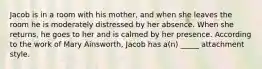 Jacob is in a room with his mother, and when she leaves the room he is moderately distressed by her absence. When she returns, he goes to her and is calmed by her presence. According to the work of Mary Ainsworth, Jacob has a(n) _____ attachment style.