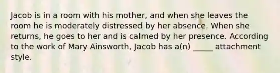 Jacob is in a room with his mother, and when she leaves the room he is moderately distressed by her absence. When she returns, he goes to her and is calmed by her presence. According to the work of Mary Ainsworth, Jacob has a(n) _____ attachment style.