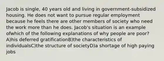 Jacob is single, 40 years old and living in government-subsidized housing. He does not want to pursue regular employment because he feels there are other members of society who need the work more than he does. Jacob's situation is an example ofwhich of the following explanations of why people are poor? A)his deferred gratificationB)the characteristics of individualsC)the structure of societyD)a shortage of high paying jobs