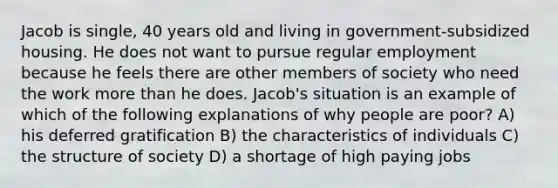 Jacob is single, 40 years old and living in government-subsidized housing. He does not want to pursue regular employment because he feels there are other members of society who need the work more than he does. Jacob's situation is an example of which of the following explanations of why people are poor? A) his deferred gratification B) the characteristics of individuals C) the structure of society D) a shortage of high paying jobs