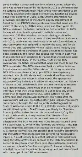 Jacob Smith is a 5 year old boy from Adams County, Wisconsin, who was severely beaten by his father in 2011 to the extent that he suffered permanent brain injury and is now considered to be mentally disabled and incapable of mentally functioning beyond a two year old level. In 2008, Jacob Smith's stepmother had previously complained to the Adams County Department of Social Services ("DSS") when Jacob was three that Jacob was the victim of abuse by his father when Jacob was three years old. DSS interviewed the father, but took no further action. In 2009, he was admitted to a hospital with multiple bruises and abrasions. DSS then obtained an order placing Jacob in the custody of the hospital as a result of their suspicions of abuse. In mid-2010, Jacob was returned to his father with 3 conditions. A DSS caseworker was assigned to monitor the case, and for six months the DSS caseworker visited Jacob's home monthly and found that all three conditions of Jacob's return to his father had been violated by the father. The caseworker noted in each visit that Jacob had been subjected to injuries that she believed were a result of child abuse. In the last two visits by the DSS caseworker, the father indicated that Jacob was too ill to see the DSS caseworker. The DSS caseworker took no action based on her observations and the father's breach of his agreements to DSS. Wisconsin places a duty upon DSS to investigate any reported case of child abuse and channels all such reports to DSS for appropriate action. In other words, the appropriate response of any individual in Wisconsin was to report an incident of abuse to DSS, which would then assume the duty to respond. As a factual matter, there would then be no reason for any individual other than those working in DSS to take any action other than to report abuse to DSS. Jacob suffered his last permanent brain injuries approximately two weeks after the caseworker's last visit. His birth mother, Julia Jackson ("Jackson") subsequently brought this suit on Jacob's behalf against the State of Wisconsin under 42 U.S.C., § 1983 for violation of Jacob's constitutional rights to Due Process, specifically his "freedom from unjustified instructions on his personal security" by the State of Wisconsin. You may assume that "freedom from unjustified instructions on his personal security" is valid allegation of the 14th Amendment's Due Process clause if done by a state actor. 1. Which of the following statements is the BEST answer regarding Jackson's suit against the State of Wisconsin? A. A court is likely to rule that Jackson does not have standing to sue the State of Wisconsin since she suffered no recognizable injury. B. A court is likely to rule that Jackson is foreclosed from suing the State of Wisconsin because of the 11th Amendment. C. A court is likely to rule that there is no state action to constitute a violation of Jacob's Due Process rights. D. A court is likely to rule that the action by Jackson is not congruent and proportional with the scope of the 14th Amendment.