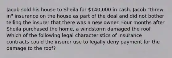 Jacob sold his house to Sheila for 140,000 in cash. Jacob "threw in" insurance on the house as part of the deal and did not bother telling the insurer that there was a new owner. Four months after Sheila purchased the home, a windstorm damaged the roof. Which of the following legal characteristics of insurance contracts could the insurer use to legally deny payment for the damage to the roof?