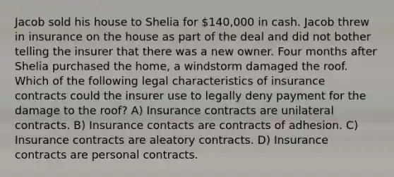 Jacob sold his house to Shelia for 140,000 in cash. Jacob threw in insurance on the house as part of the deal and did not bother telling the insurer that there was a new owner. Four months after Shelia purchased the home, a windstorm damaged the roof. Which of the following legal characteristics of insurance contracts could the insurer use to legally deny payment for the damage to the roof? A) Insurance contracts are unilateral contracts. B) Insurance contacts are contracts of adhesion. C) Insurance contracts are aleatory contracts. D) Insurance contracts are personal contracts.