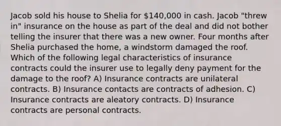 Jacob sold his house to Shelia for 140,000 in cash. Jacob "threw in" insurance on the house as part of the deal and did not bother telling the insurer that there was a new owner. Four months after Shelia purchased the home, a windstorm damaged the roof. Which of the following legal characteristics of insurance contracts could the insurer use to legally deny payment for the damage to the roof? A) Insurance contracts are unilateral contracts. B) Insurance contacts are contracts of adhesion. C) Insurance contracts are aleatory contracts. D) Insurance contracts are personal contracts.