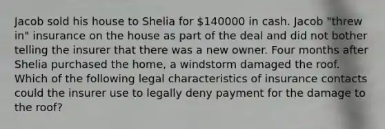 Jacob sold his house to Shelia for 140000 in cash. Jacob "threw in" insurance on the house as part of the deal and did not bother telling the insurer that there was a new owner. Four months after Shelia purchased the home, a windstorm damaged the roof. Which of the following legal characteristics of insurance contacts could the insurer use to legally deny payment for the damage to the roof?