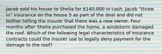 Jacob sold his house to Shelia for 140,000 in cash. Jacob "threw in" insurance on the house 5 as part of the deal and did not bother telling the insurer that there was a new owner. Four months after Shelia purchased the home, a windstorm damaged the roof. Which of the following legal characteristics of insurance contracts could the insurer use to legally deny payment for the damage to the roof?