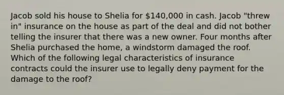 Jacob sold his house to Shelia for 140,000 in cash. Jacob "threw in" insurance on the house as part of the deal and did not bother telling the insurer that there was a new owner. Four months after Shelia purchased the home, a windstorm damaged the roof. Which of the following legal characteristics of insurance contracts could the insurer use to legally deny payment for the damage to the roof?