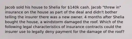 Jacob sold his house to Shelia for 140k cash. Jacob "threw in" insurance on the house as part of the deal and didn't bother telling the insurer there was a new owner. 4 months after Shelia bought the house, a windstorm damaged the roof. Which of the following legal characteristics of insurance contracts could the insurer use to legally deny payment for the damage of the roof?