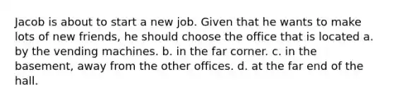 Jacob is about to start a new job. Given that he wants to make lots of new friends, he should choose the office that is located a. by the vending machines. b. in the far corner. c. in the basement, away from the other offices. d. at the far end of the hall.