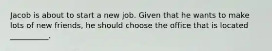 Jacob is about to start a new job. Given that he wants to make lots of new friends, he should choose the office that is located __________.