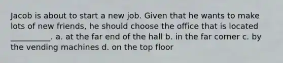 Jacob is about to start a new job. Given that he wants to make lots of new friends, he should choose the office that is located __________. a. at the far end of the hall b. in the far corner c. by the vending machines d. on the top floor