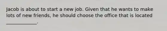 Jacob is about to start a new job. Given that he wants to make lots of new friends, he should choose the office that is located _____________.