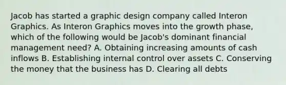 Jacob has started a graphic design company called Interon Graphics. As Interon Graphics moves into the growth phase, which of the following would be Jacob's dominant financial management need? A. Obtaining increasing amounts of cash inflows B. Establishing internal control over assets C. Conserving the money that the business has D. Clearing all debts