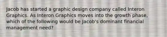 Jacob has started a graphic design company called Interon Graphics. As Interon Graphics moves into the growth phase, which of the following would be Jacob's dominant financial management need?