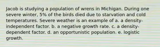 Jacob is studying a population of wrens in Michigan. During one severe winter, 5% of the birds died due to starvation and cold temperatures. Severe weather is an example of a. a density-independent factor. b. a negative growth rate. c. a density-dependent factor. d. an opportunistic population. e. logistic growth.