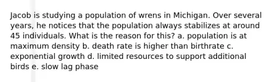 Jacob is studying a population of wrens in Michigan. Over several years, he notices that the population always stabilizes at around 45 individuals. What is the reason for this? a. population is at maximum density b. death rate is higher than birthrate c. exponential growth d. limited resources to support additional birds e. slow lag phase