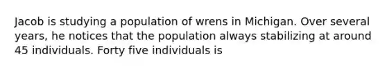 Jacob is studying a population of wrens in Michigan. Over several years, he notices that the population always stabilizing at around 45 individuals. Forty five individuals is