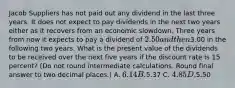 Jacob Suppliers has not paid out any dividend in the last three years. It does not expect to pay dividends in the next two years either as it recovers from an economic slowdown. Three years from now it expects to pay a dividend of 2.50 and then3.00 in the following two years. What is the present value of the dividends to be received over the next five years if the discount rate is 15 percent? (Do not round intermediate calculations. Round final answer to two decimal places.) A. 6.14 B.5.37 C. 4.85 D.5.50