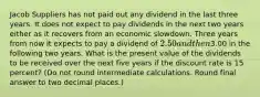 Jacob Suppliers has not paid out any dividend in the last three years. It does not expect to pay dividends in the next two years either as it recovers from an economic slowdown. Three years from now it expects to pay a dividend of 2.50 and then3.00 in the following two years. What is the present value of the dividends to be received over the next five years if the discount rate is 15 percent? (Do not round intermediate calculations. Round final answer to two decimal places.)