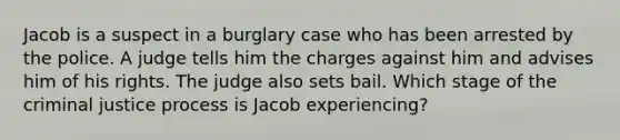 Jacob is a suspect in a burglary case who has been arrested by the police. A judge tells him the charges against him and advises him of his rights. The judge also sets bail. Which stage of the criminal justice process is Jacob experiencing?