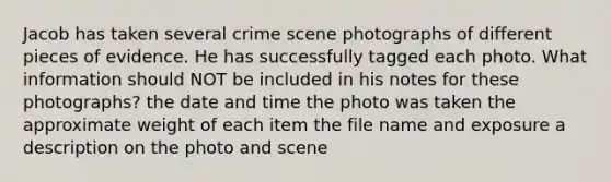 Jacob has taken several crime scene photographs of different pieces of evidence. He has successfully tagged each photo. What information should NOT be included in his notes for these photographs? the date and time the photo was taken the approximate weight of each item the file name and exposure a description on the photo and scene