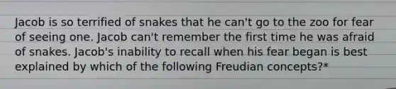 Jacob is so terrified of snakes that he can't go to the zoo for fear of seeing one. Jacob can't remember the first time he was afraid of snakes. Jacob's inability to recall when his fear began is best explained by which of the following Freudian concepts?*