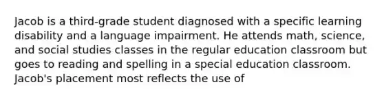 Jacob is a third-grade student diagnosed with a specific learning disability and a language impairment. He attends math, science, and social studies classes in the regular education classroom but goes to reading and spelling in a special education classroom. Jacob's placement most reflects the use of